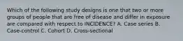 Which of the following study designs is one that two or more groups of people that are free of disease and differ in exposure are compared with respect to INCIDENCE? A. Case series B. Case-control C. Cohort D. Cross-sectional