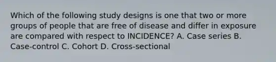 Which of the following study designs is one that two or more groups of people that are free of disease and differ in exposure are compared with respect to INCIDENCE? A. Case series B. Case-control C. Cohort D. Cross-sectional