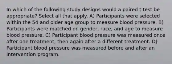 In which of the following study designs would a paired t test be appropriate? Select all that apply. A) Participants were selected within the 54 and older age group to measure blood pressure. B) Participants were matched on gender, race, and age to measure blood pressure. C) Participant blood pressure was measured once after one treatment, then again after a different treatment. D) Participant blood pressure was measured before and after an intervention program.