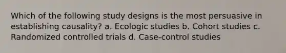 Which of the following study designs is the most persuasive in establishing causality? a. Ecologic studies b. Cohort studies c. Randomized controlled trials d. Case-control studies