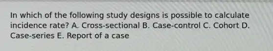 In which of the following study designs is possible to calculate incidence rate? A. Cross-sectional B. Case-control C. Cohort D. Case-series E. Report of a case