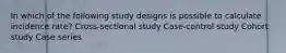 In which of the following study designs is possible to calculate incidence rate? Cross-sectional study Case-control study Cohort study Case series