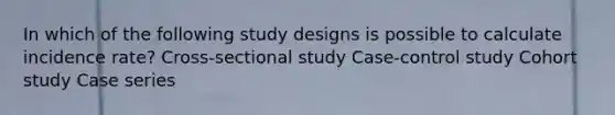 In which of the following study designs is possible to calculate incidence rate? Cross-sectional study Case-control study Cohort study Case series