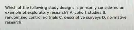 Which of the following study designs is primarily considered an example of exploratory research? A. cohort studies B. randomized controlled trials C. descriptive surveys D. normative research