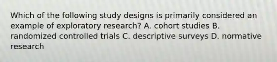 Which of the following study designs is primarily considered an example of exploratory research? A. cohort studies B. randomized controlled trials C. descriptive surveys D. normative research