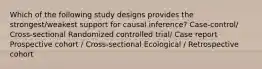 Which of the following study designs provides the strongest/weakest support for causal inference? Case-control/ Cross-sectional Randomized controlled trial/ Case report Prospective cohort / Cross-sectional Ecological / Retrospective cohort