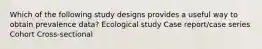 Which of the following study designs provides a useful way to obtain prevalence data? Ecological study Case report/case series Cohort Cross-sectional