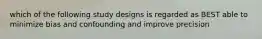 which of the following study designs is regarded as BEST able to minimize bias and confounding and improve precision