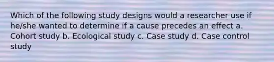 Which of the following study designs would a researcher use if he/she wanted to determine if a cause precedes an effect a. Cohort study b. Ecological study c. Case study d. Case control study