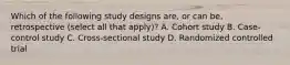 Which of the following study designs are, or can be, retrospective (select all that apply)? A. Cohort study B. Case-control study C. Cross-sectional study D. Randomized controlled trial