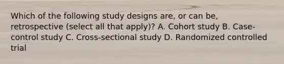 Which of the following study designs are, or can be, retrospective (select all that apply)? A. Cohort study B. Case-control study C. Cross-sectional study D. Randomized controlled trial