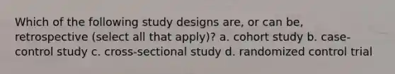 Which of the following study designs are, or can be, retrospective (select all that apply)? a. cohort study b. case-control study c. cross-sectional study d. randomized control trial