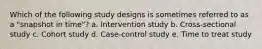 Which of the following study designs is sometimes referred to as a "snapshot in time"? a. Intervention study b. Cross-sectional study c. Cohort study d. Case-control study e. Time to treat study