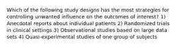 Which of the following study designs has the most strategies for controlling unwanted influence on the outcomes of interest? 1) Anecdotal reports about individual patients 2) Randomized trials in clinical settings 3) Observational studies based on large data sets 4) Quasi-experimental studies of one group of subjects