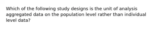 Which of the following study designs is the unit of analysis aggregated data on the population level rather than individual level data?