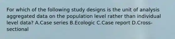 For which of the following study designs is the unit of analysis aggregated data on the population level rather than individual level data? A.Case series B.Ecologic C.Case report D.Cross-sectional