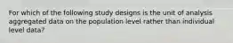 For which of the following study designs is the unit of analysis aggregated data on the population level rather than individual level data?