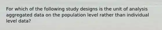 For which of the following study designs is the unit of analysis aggregated data on the population level rather than individual level data?