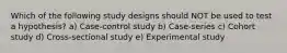 Which of the following study designs should NOT be used to test a hypothesis? a) Case-control study b) Case-series c) Cohort study d) Cross-sectional study e) Experimental study