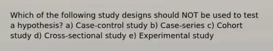 Which of the following study designs should NOT be used to test a hypothesis? a) Case-control study b) Case-series c) Cohort study d) Cross-sectional study e) Experimental study