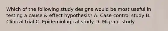 Which of the following study designs would be most useful in testing a cause & effect hypothesis? A. Case-control study B. Clinical trial C. Epidemiological study D. Migrant study