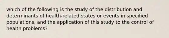 which of the following is the study of the distribution and determinants of health-related states or events in specified populations, and the application of this study to the control of health problems?