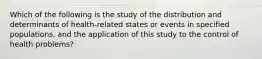 Which of the following is the study of the distribution and determinants of health-related states or events in specified populations, and the application of this study to the control of health problems?