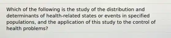 Which of the following is the study of the distribution and determinants of health-related states or events in specified populations, and the application of this study to the control of health problems?