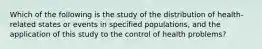 Which of the following is the study of the distribution of health-related states or events in specified populations, and the application of this study to the control of health problems?