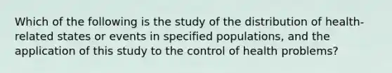 Which of the following is the study of the distribution of health-related states or events in specified populations, and the application of this study to the control of health problems?