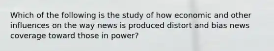 Which of the following is the study of how economic and other influences on the way news is produced distort and bias news coverage toward those in power?