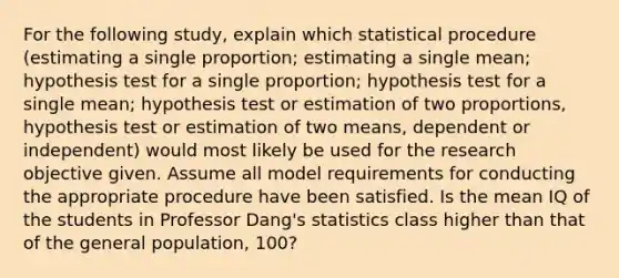 For the following​ study, explain which statistical procedure​ (estimating a single​ proportion; estimating a single​ mean; hypothesis test for a single​ proportion; hypothesis test for a single​ mean; hypothesis test or estimation of two​ proportions, hypothesis test or estimation of two​ means, dependent or​ independent) would most likely be used for the research objective given. Assume all model requirements for conducting the appropriate procedure have been satisfied. Is the mean IQ of the students in Professor​ Dang's statistics class higher than that of the general​ population, 100?