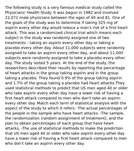 The following study is a very famous medical study called the Physicians' Health Study. It was begun in 1982 and involved 22,071 male physicians between the ages of 40 and 81. One of the goals of the study was to determine if taking 325 mg of aspirin every other day would reduce a man's risk of a first heart attack. This was a randomized clinical trial which means each subject in the study was randomly assigned one of two treatments - taking an aspirin every other day or taking a placebo every other day. About 11,000 subjects were randomly assigned to take an aspirin every other day, and about 11,000 subjects were randomly assigned to take a placebo every other day. The study lasted 5 years. At the end of the study, the researchers described their results by reporting the percentage of heart attacks in the group taking aspirin and in the group taking a placebo. They found 0.9% of the group taking aspirin and 1.7% of the group taking a placebo had heart attacks.They used statistical methods to predict that US men aged 40 or older who take aspirin every other day have a lower risk of having a first heart attack compared to men who don't take an aspirin every other day. Match each term of statistical analysis with the aspect of the study to which it refers: -The actual percentages of the people in the sample who have heart attacks. -The sample, the randomization (random assignment of treatment), and the plan to obtain percentages of each group that have heart attacks. -The use of statistical methods to make the prediction that US men aged 40 or older who take aspirin every other day have a lower risk of having a first heart attack compared to men who don't take an aspirin every other day.