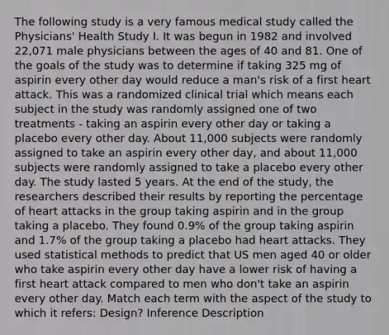 The following study is a very famous medical study called the Physicians' Health Study I. It was begun in 1982 and involved 22,071 male physicians between the ages of 40 and 81. One of the goals of the study was to determine if taking 325 mg of aspirin every other day would reduce a man's risk of a first heart attack. This was a randomized clinical trial which means each subject in the study was randomly assigned one of two treatments - taking an aspirin every other day or taking a placebo every other day. About 11,000 subjects were randomly assigned to take an aspirin every other day, and about 11,000 subjects were randomly assigned to take a placebo every other day. The study lasted 5 years. At the end of the study, the researchers described their results by reporting the percentage of heart attacks in the group taking aspirin and in the group taking a placebo. They found 0.9% of the group taking aspirin and 1.7% of the group taking a placebo had heart attacks. They used statistical methods to predict that US men aged 40 or older who take aspirin every other day have a lower risk of having a first heart attack compared to men who don't take an aspirin every other day. Match each term with the aspect of the study to which it refers: Design? Inference Description