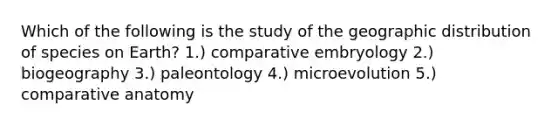 Which of the following is the study of the geographic distribution of species on Earth? 1.) comparative embryology 2.) biogeography 3.) paleontology 4.) microevolution 5.) comparative anatomy