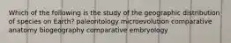 Which of the following is the study of the geographic distribution of species on Earth? paleontology microevolution comparative anatomy biogeography comparative embryology