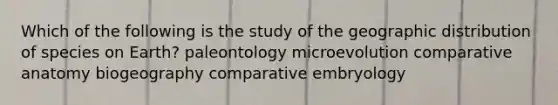 Which of the following is the study of the geographic distribution of species on Earth? paleontology microevolution comparative anatomy biogeography comparative embryology