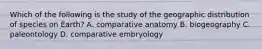 Which of the following is the study of the geographic distribution of species on Earth? A. comparative anatomy B. biogeography C. paleontology D. comparative embryology