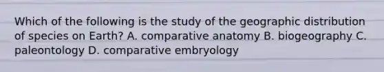 Which of the following is the study of the geographic distribution of species on Earth? A. comparative anatomy B. biogeography C. paleontology D. comparative embryology