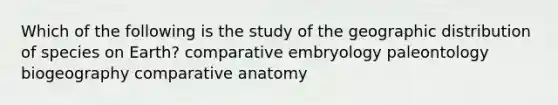 Which of the following is the study of the geographic distribution of species on Earth? comparative embryology paleontology biogeography comparative anatomy