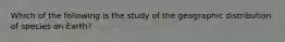 Which of the following is the study of the geographic distribution of species on Earth?