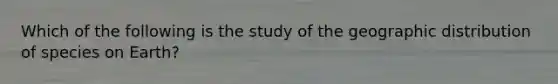 Which of the following is the study of the geographic distribution of species on Earth?