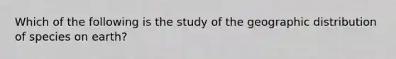 Which of the following is the study of the geographic distribution of species on earth?