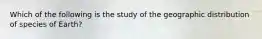 Which of the following is the study of the geographic distribution of species of Earth?