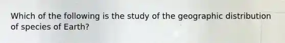 Which of the following is the study of the geographic distribution of species of Earth?