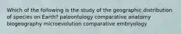 Which of the following is the study of the geographic distribution of species on Earth? paleontology comparative anatomy biogeography microevolution comparative embryology