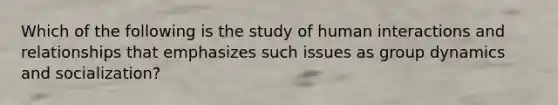 Which of the following is the study of human interactions and relationships that emphasizes such issues as group dynamics and socialization?