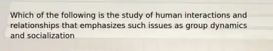 Which of the following is the study of human interactions and relationships that emphasizes such issues as group dynamics and socialization