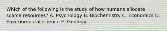 Which of the following is the study of how humans allocate scarce resources? A. Psychology B. Biochemistry C. Economics D. Environmental science E. Geology