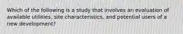 Which of the following is a study that involves an evaluation of available utilities, site characteristics, and potential users of a new development?